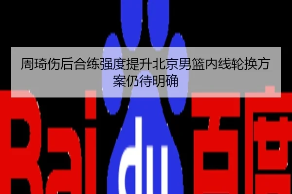 周琦伤后合练强度提升北京男篮内线轮换方案仍待明确